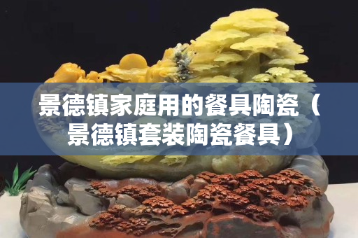 景德镇家庭用的餐具陶瓷（景德镇套装陶瓷餐具）