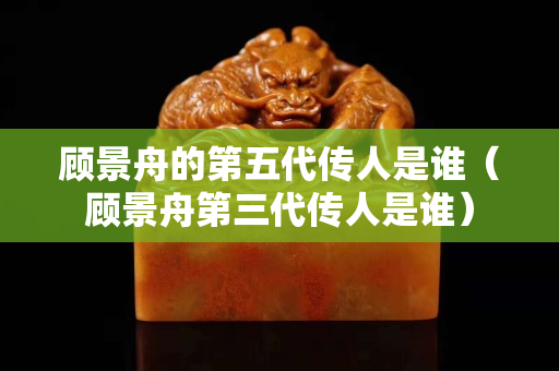 顾景舟的第五代传人是谁（顾景舟第三代传人是谁）