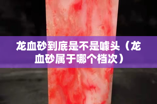 龙血砂到底是不是噱头（龙血砂属于哪个档次）