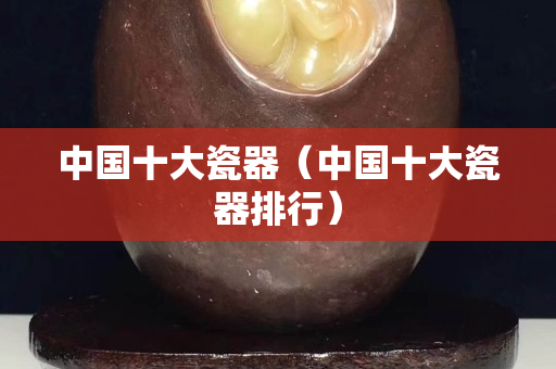 中国十大瓷器（中国十大瓷器排行）