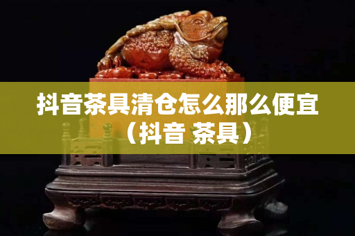 抖音茶具清仓怎么那么便宜（抖音 茶具）