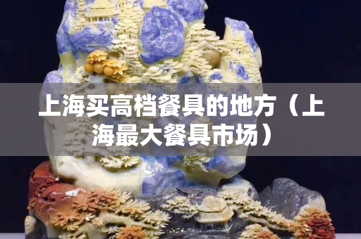 上海买高档餐具的地方（上海最大餐具市场）