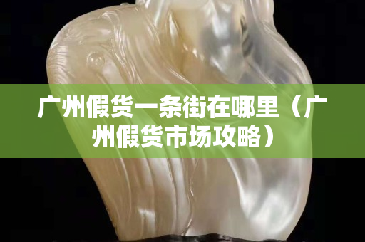 广州假货一条街在哪里（广州假货市场攻略）