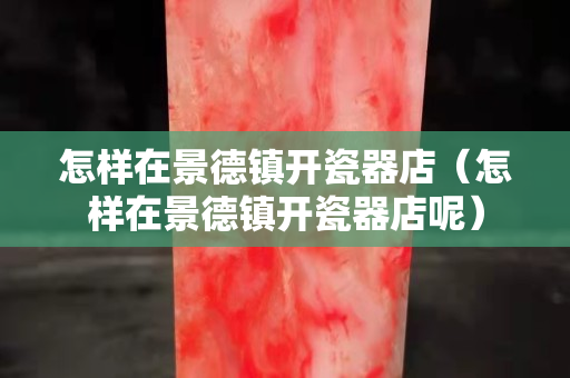 怎样在景德镇开瓷器店（怎样在景德镇开瓷器店呢）