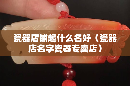 瓷器店铺起什么名好（瓷器店名字瓷器专卖店）