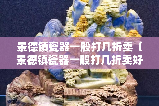 景德镇瓷器一般打几折卖（景德镇瓷器一般打几折卖好）