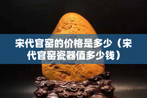 宋代官窑的价格是多少（宋代官窑瓷器值多少钱）