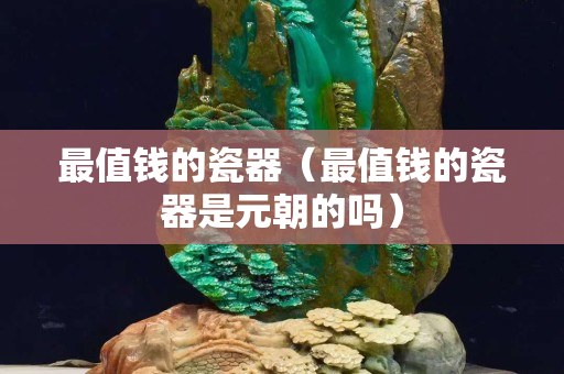 最值钱的瓷器（最值钱的瓷器是元朝的吗）