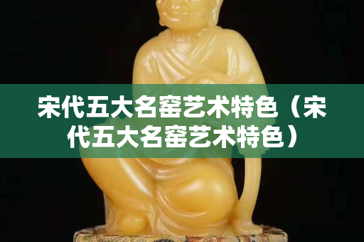宋代五大名窑艺术特色（宋代五大名窑艺术特色）