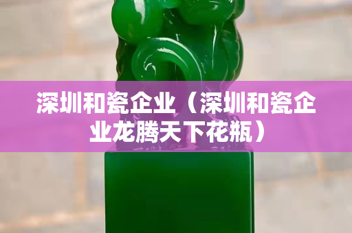 深圳和瓷企业（深圳和瓷企业龙腾天下花瓶）