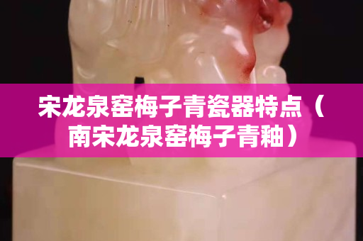 宋龙泉窑梅子青瓷器特点（南宋龙泉窑梅子青釉）