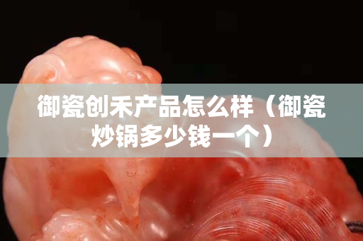 御瓷创禾产品怎么样（御瓷炒锅多少钱一个）
