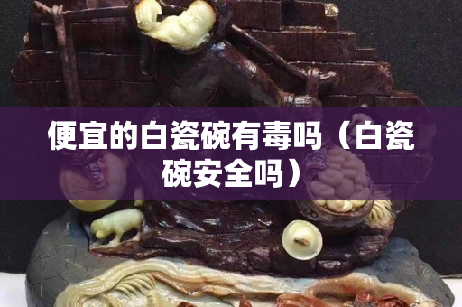 便宜的白瓷碗有毒吗（白瓷碗安全吗）