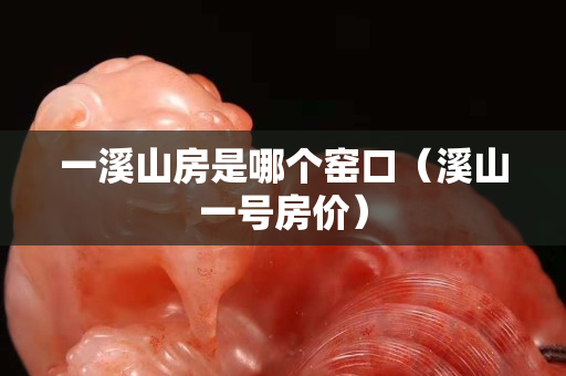 一溪山房是哪个窑口（溪山一号房价）