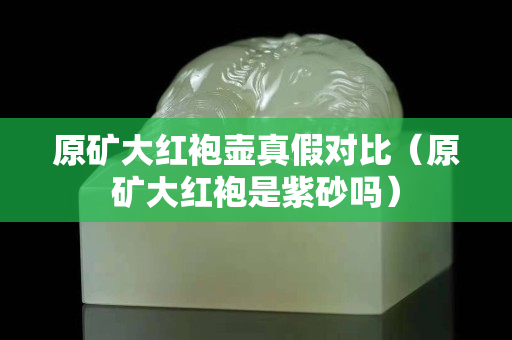 原矿大红袍壶真假对比（原矿大红袍是紫砂吗）