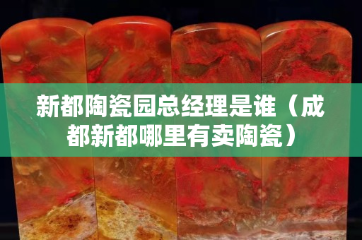 新都陶瓷园总经理是谁（成都新都哪里有卖陶瓷）