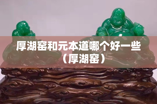 厚湖窑和元本道哪个好一些（厚湖窑）