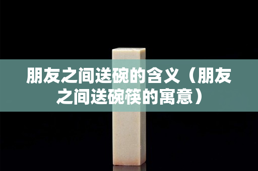 朋友之间送碗的含义（朋友之间送碗筷的寓意）