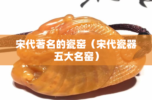 宋代著名的瓷窑（宋代瓷器五大名窑）