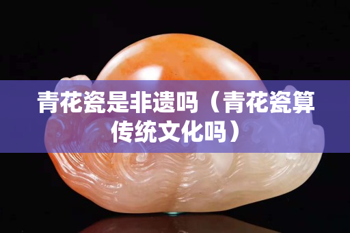 青花瓷是非遗吗（青花瓷算传统文化吗）