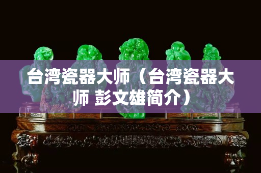 台湾瓷器大师（台湾瓷器大师 彭文雄简介）