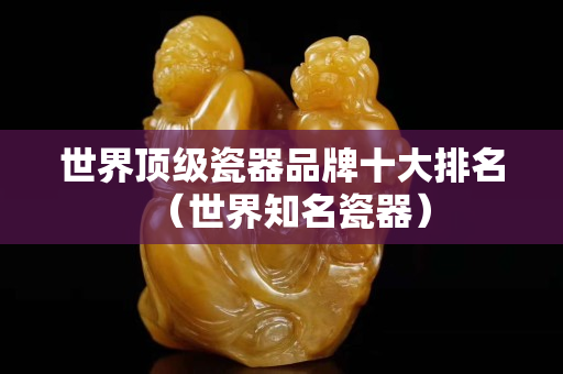 世界顶级瓷器品牌十大排名（世界知名瓷器）