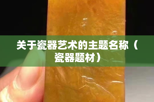 关于瓷器艺术的主题名称（瓷器题材）