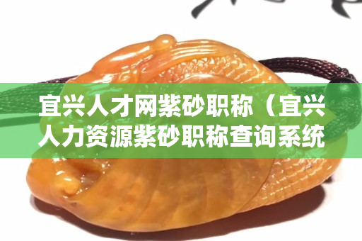 宜兴人才网紫砂职称（宜兴人力资源紫砂职称查询系统）