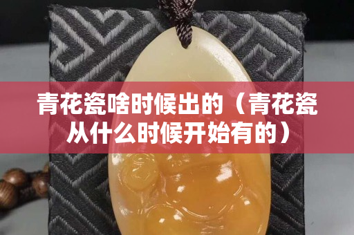 青花瓷啥时候出的（青花瓷从什么时候开始有的）