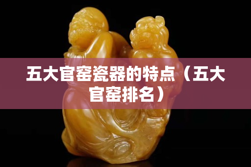 五大官窑瓷器的特点（五大官窑排名）