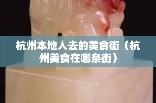 杭州本地人去的美食街（杭州美食在哪条街）