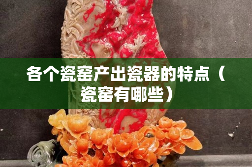 各个瓷窑产出瓷器的特点（瓷窑有哪些）