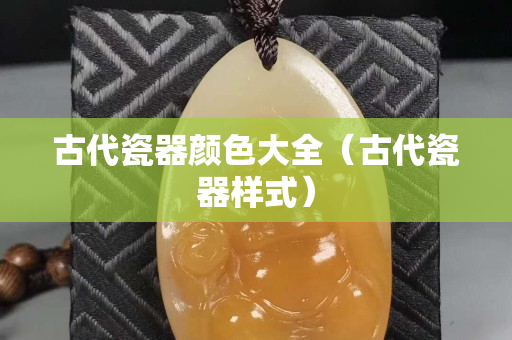 古代瓷器颜色大全（古代瓷器样式）