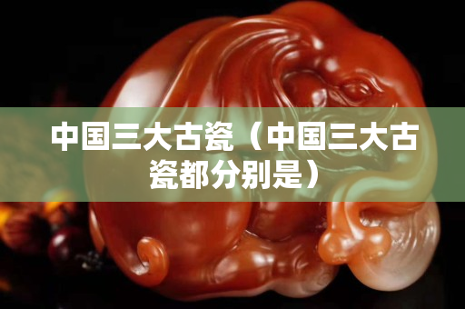 中国三大古瓷（中国三大古瓷都分别是）