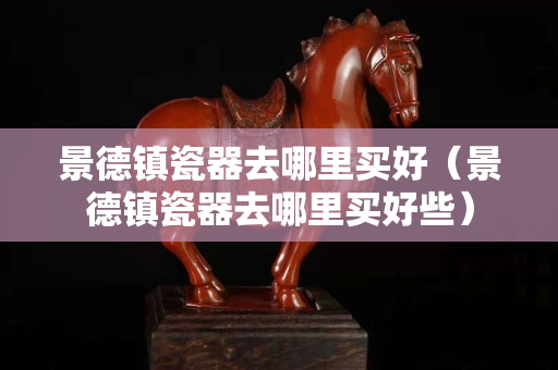 景德镇瓷器去哪里买好（景德镇瓷器去哪里买好些）