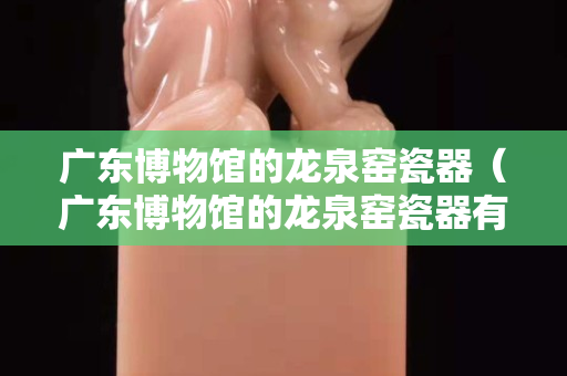 广东博物馆的龙泉窑瓷器（广东博物馆的龙泉窑瓷器有哪些）