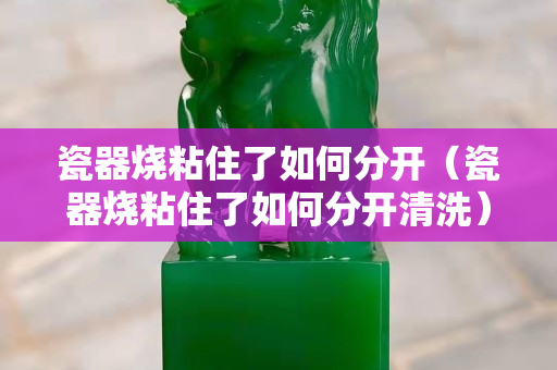 瓷器烧粘住了如何分开（瓷器烧粘住了如何分开清洗）