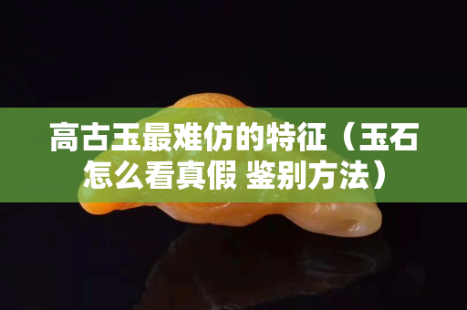 高古玉最难仿的特征（玉石怎么看真假 鉴别方法）