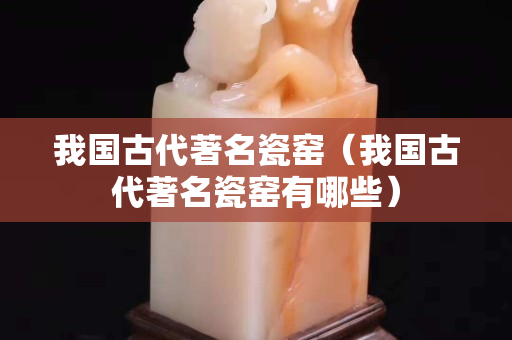 我国古代著名瓷窑（我国古代著名瓷窑有哪些）
