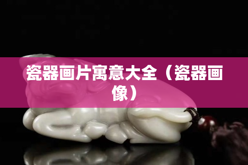 瓷器画片寓意大全（瓷器画像）