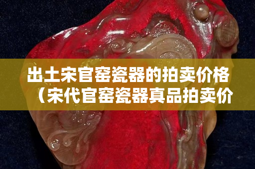 出土宋官窑瓷器的拍卖价格（宋代官窑瓷器真品拍卖价）