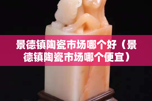 景德镇陶瓷市场哪个好（景德镇陶瓷市场哪个便宜）