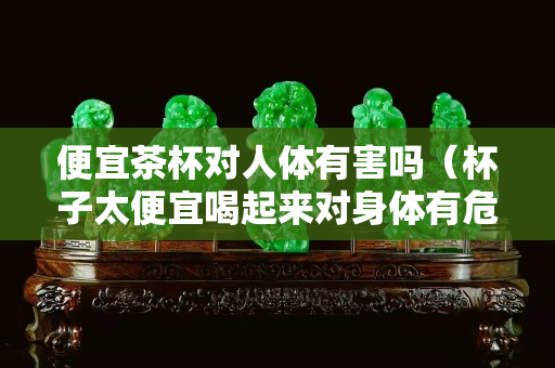 便宜茶杯对人体有害吗（杯子太便宜喝起来对身体有危害么）