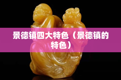 景德镇四大特色（景德镇的特色）