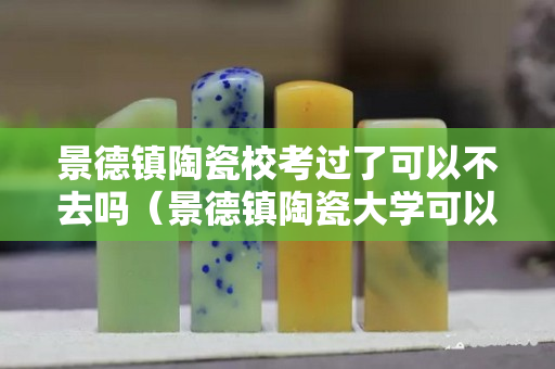 景德镇陶瓷校考过了可以不去吗（景德镇陶瓷大学可以不参加校考吗）