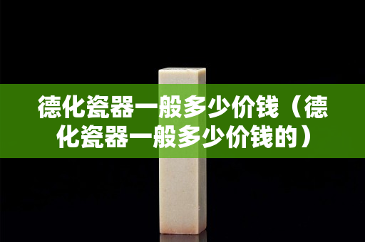 德化瓷器一般多少价钱（德化瓷器一般多少价钱的）