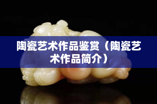 陶瓷艺术作品鉴赏（陶瓷艺术作品简介）