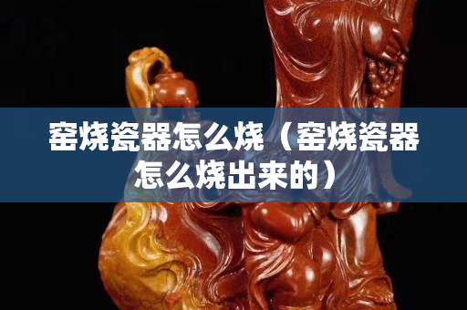 窑烧瓷器怎么烧（窑烧瓷器怎么烧出来的）