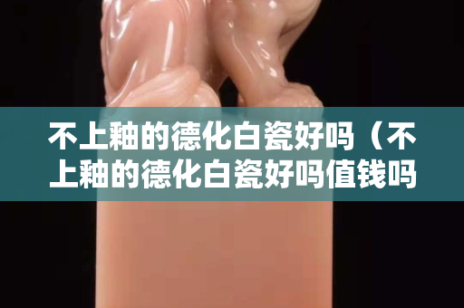 不上釉的德化白瓷好吗（不上釉的德化白瓷好吗值钱吗）