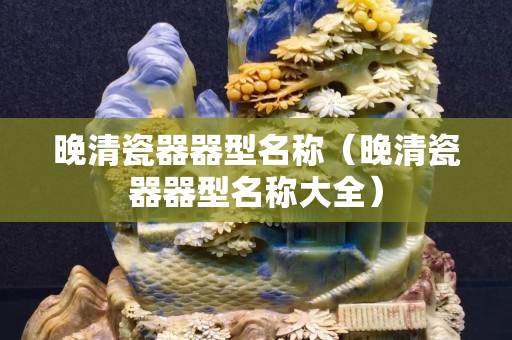 晚清瓷器器型名称（晚清瓷器器型名称大全）